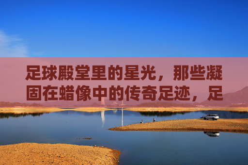 足球殿堂里的星光，那些凝固在蜡像中的传奇足迹，足球殿堂里的星光，那些凝固在蜡像中的传奇足迹