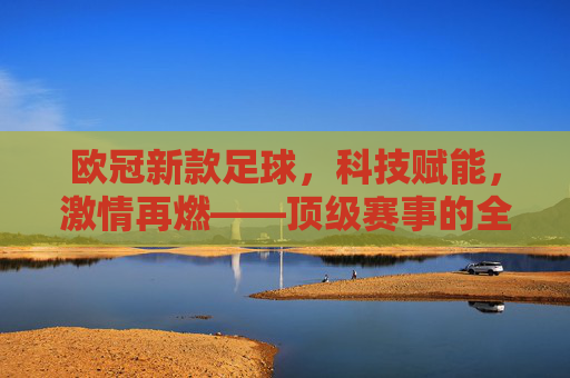 欧冠新款足球,科技赋能,激情再燃——顶级赛事的全新装备升级