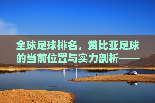 全球足球排名,赞比亚足球的当前位置与实力剖析——非洲传统强队的持续竞争力探析,全球足球排名下赞比亚足球的位置与实力剖析,非洲传统强队的持续竞争力探析