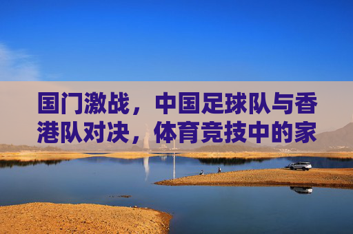国门激战,中国足球队与香港队对决,体育竞技中的家国情怀与地域情谊