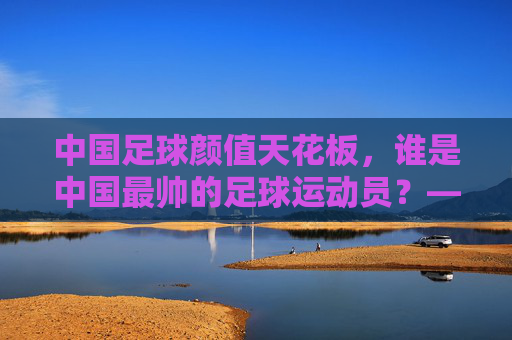 中国足球颜值天花板,谁是中国最帅的足球运动员?——从赛场风采到公众形象的多维解读,中国足球颜值天花板,谁是中国最帅的足球运动员?——从赛场风采到公众形象的多维解读