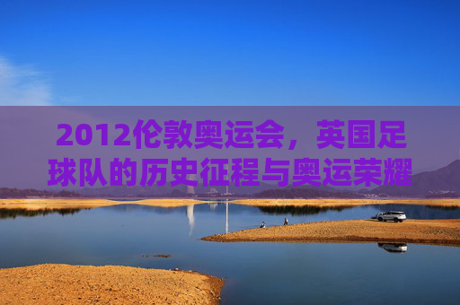 2012伦敦奥运会，英国足球队的历史征程与奥运荣耀，2012伦敦奥运会，英国足球队的历史征程与奥运荣耀