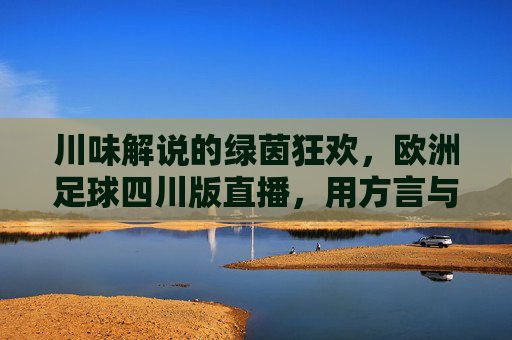 川味解说的绿茵狂欢,欧洲足球四川版直播,用方言与热情点燃球迷心