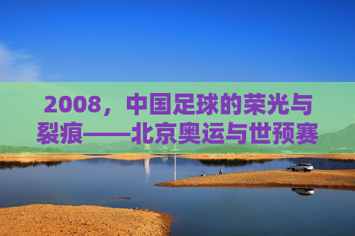 2008,中国足球的荣光与裂痕——北京奥运与世预赛的风云录,2008,中国足球的荣光与裂痕——北京奥运与世预赛的风云录