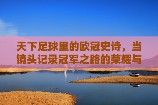 天下足球里的欧冠史诗,当镜头记录冠军之路的荣耀与温度,天下足球里的欧冠史诗,镜头记录冠军之路的荣耀与温度
