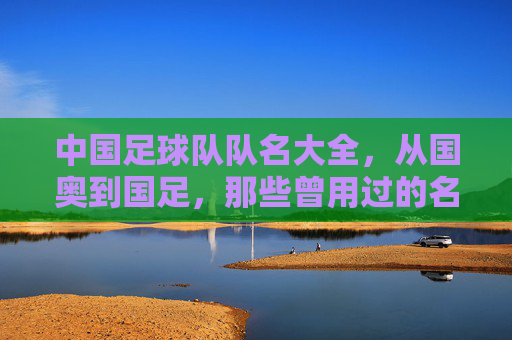 中国足球队队名大全,从国奥到国足,那些曾用过的名字与背后的故事
