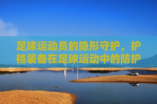 足球运动员的隐形守护,护裆装备在足球运动中的防护意义与实用价值