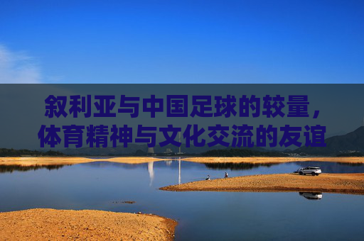 叙利亚与中国足球的较量,体育精神与文化交流的友谊赛