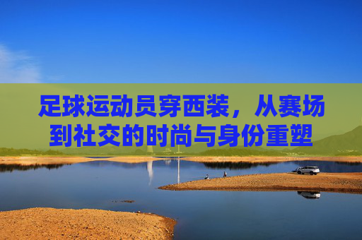 足球运动员穿西装,从赛场到社交的时尚与身份重塑