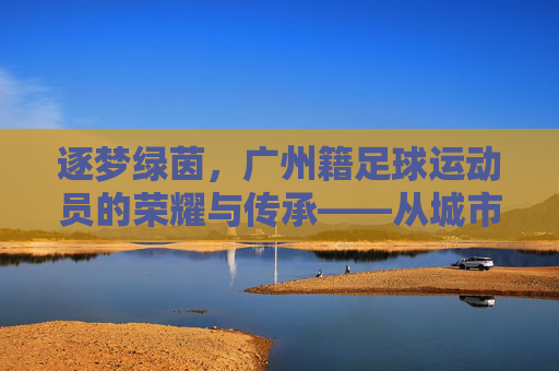 逐梦绿茵,广州籍足球运动员的荣耀与传承——从城市名片到国家荣光