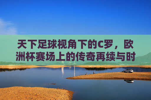 天下足球视角下的C罗,欧洲杯赛场上的传奇再续与时代回响,天下足球视角下,C罗欧洲杯传奇再续与时代回响