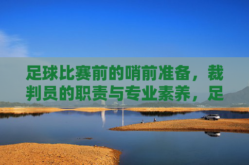 足球比赛前的哨前准备,裁判员的职责与专业素养,足球比赛前的哨前准备,裁判员的职责与专业素养