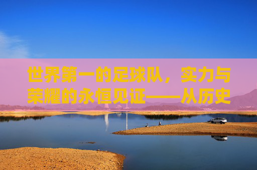 世界第一的足球队，实力与荣耀的永恒见证——从历史辉煌到现代统治的传奇之旅