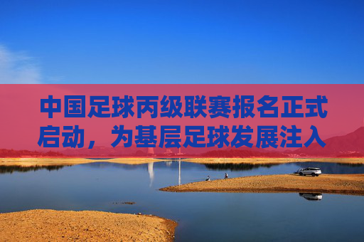 中国足球丙级联赛报名正式启动,为基层足球发展注入新动力,开启职业足球新机遇