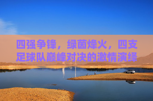 四强争锋,绿茵烽火,四支足球队巅峰对决的激情演绎,四强争锋绿茵烽火,四支足球队巅峰对决的激情演绎