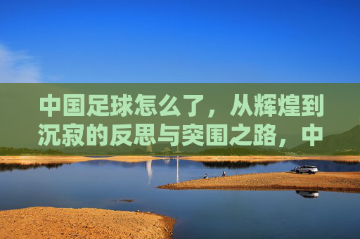 中国足球怎么了，从辉煌到沉寂的反思与突围之路，中国足球怎么了，从辉煌到沉寂的反思与突围之路