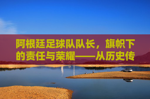 阿根廷足球队队长,旗帜下的责任与荣耀——从历史传承到现代领袖的使命,阿根廷足球队队长,旗帜下的责任与荣耀——历史传承与现代领袖的使命