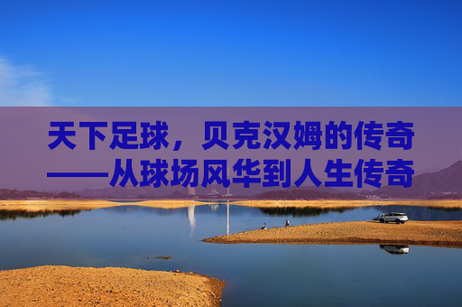 天下足球,贝克汉姆的传奇——从球场风华到人生传奇的不朽印记,天下足球,贝克汉姆的传奇——从球场风华到人生传奇的不朽印记