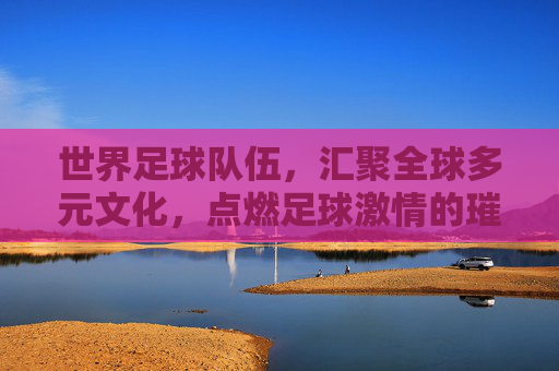 世界足球队伍，汇聚全球多元文化，点燃足球激情的璀璨星河，世界足球队伍，汇聚全球多元文化，点燃足球激情的璀璨星河