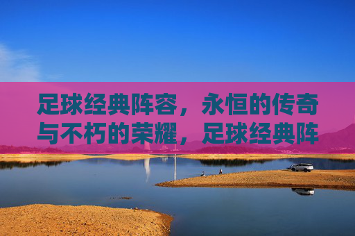 足球经典阵容，永恒的传奇与不朽的荣耀，足球经典阵容，永恒的传奇与不朽的荣耀
