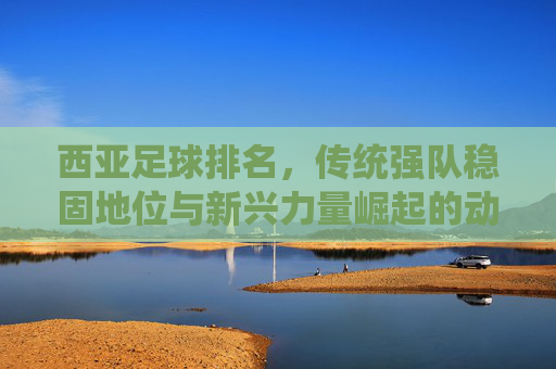 西亚足球排名,传统强队稳固地位与新兴力量崛起的动态博弈,西亚足球排名,传统强队稳固地位与新兴力量崛起的动态博弈