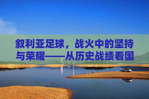 叙利亚足球，战火中的坚持与荣耀——从历史战绩看国家队的韧性，叙利亚足球，战火中的坚持与荣耀——从历史战绩看国家队的韧性