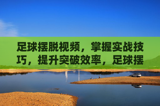 足球摆脱视频,掌握实战技巧,提升突破效率,足球摆脱视频,掌握实战技巧,提升突破效率