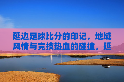 延边足球比分的印记，地域风情与竞技热血的碰撞，延边足球比分的印记，地域风情与竞技热血的碰撞