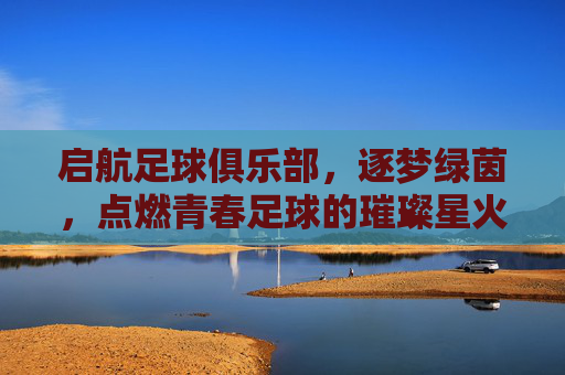 启航足球俱乐部，逐梦绿茵，点燃青春足球的璀璨星火，启航足球俱乐部，逐梦绿茵，点燃青春足球的璀璨星火