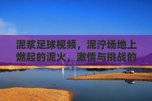 泥浆足球视频，泥泞场地上燃起的泥火，激情与挑战的极限对决
