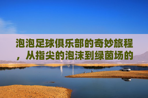 泡泡足球俱乐部的奇妙旅程,从指尖的泡沫到绿茵场的梦想
