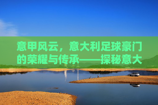 意甲风云，意大利足球豪门的荣耀与传承——探秘意大利足球的豪门传奇，意甲风云，意大利足球豪门的荣耀与传承探秘