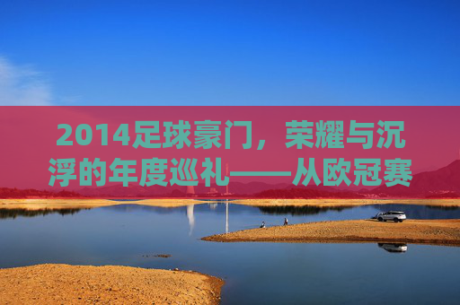 2014足球豪门，荣耀与沉浮的年度巡礼——从欧冠赛场到联赛争锋的豪门故事，2014足球豪门，荣耀与沉浮的年度巡礼——从欧冠赛场到联赛争锋的豪门故事