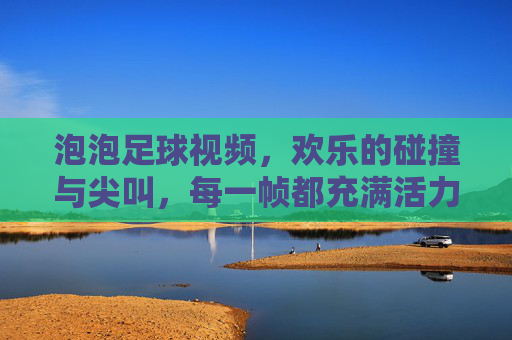 泡泡足球视频,欢乐的碰撞与尖叫,每一帧都充满活力!泡泡足球视频,欢乐的碰撞与尖叫,每一帧都充满活力!