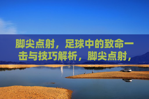 脚尖点射,足球中的致命一击与技巧解析,脚尖点射,足球致命一击的技巧解析