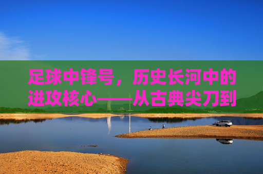 足球中锋号，历史长河中的进攻核心——从古典尖刀到现代多面手