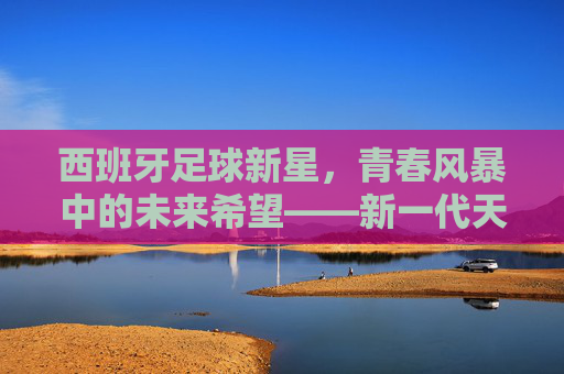西班牙足球新星，青春风暴中的未来希望——新一代天才的崛起与潜力解析