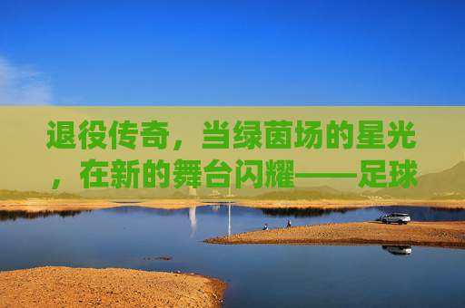 退役传奇，当绿茵场的星光，在新的舞台闪耀——足球退役传奇的永恒光芒，退役传奇，当绿茵场的星光，在新的舞台闪耀——足球退役传奇的永恒光芒