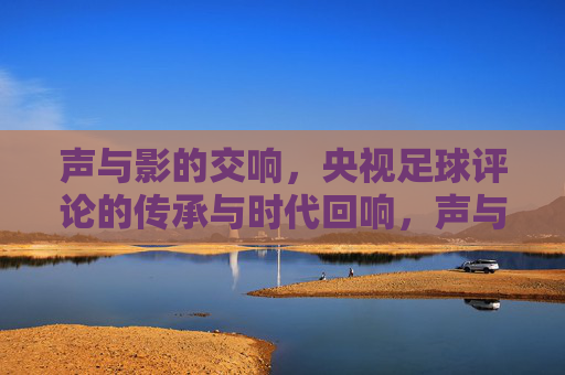 声与影的交响，央视足球评论的传承与时代回响，声与影的交响，央视足球评论的传承与时代回响