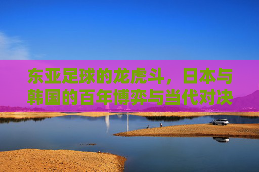 东亚足球的龙虎斗，日本与韩国的百年博弈与当代对决