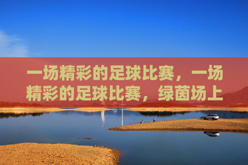 一场精彩的足球比赛，一场精彩的足球比赛，绿茵场上激情与技巧的碰撞