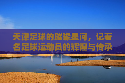 天津足球的璀璨星河，记著名足球运动员的辉煌与传承