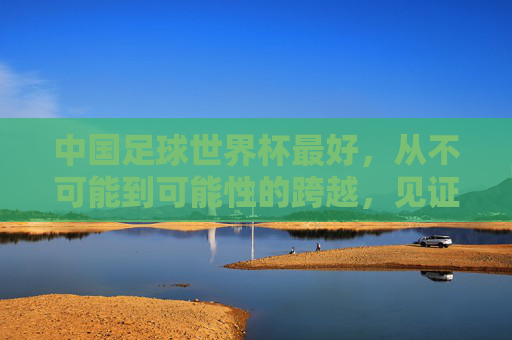 中国足球世界杯最好,从不可能到可能性的跨越,见证足球的青春与希望,中国足球世界杯,从不可能到可能性的跨越,见证足球的青春与希望