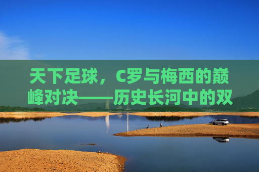 天下足球,C罗与梅西的巅峰对决——历史长河中的双子星传奇