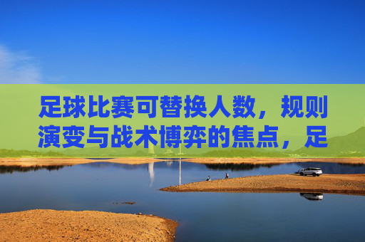 足球比赛可替换人数，规则演变与战术博弈的焦点，足球比赛可替换人数，规则演变与战术博弈的焦点