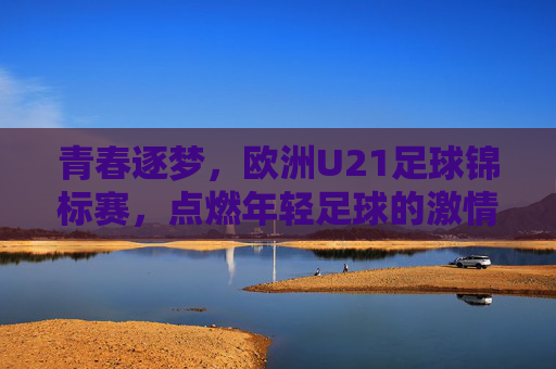 青春逐梦，欧洲U21足球锦标赛，点燃年轻足球的激情与荣耀，青春逐梦，欧洲U21足球锦标赛，点燃年轻足球的激情与荣耀