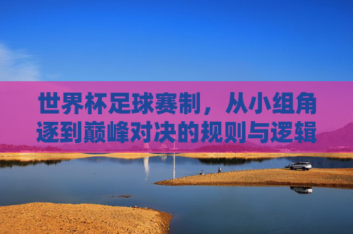 世界杯足球赛制，从小组角逐到巅峰对决的规则与逻辑，世界杯足球赛制，从小组角逐到巅峰对决的规则与逻辑