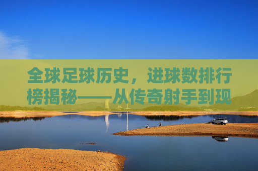 全球足球历史，进球数排行榜揭秘——从传奇射手到现代巨星的不朽足迹，全球足球历史进球数排行榜揭秘，从传奇射手到现代巨星的不朽足迹