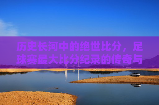 历史长河中的绝世比分，足球赛最大比分纪录的传奇与时代印记，历史长河中的绝世比分，足球赛最大比分纪录的传奇与时代印记