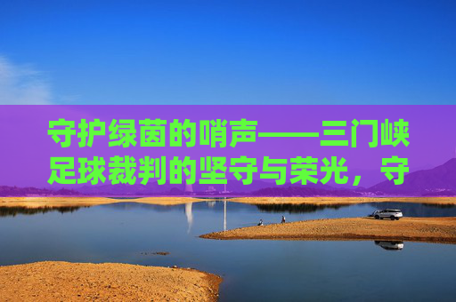 守护绿茵的哨声——三门峡足球裁判的坚守与荣光，守护绿茵的哨声——三门峡足球裁判的坚守与荣光